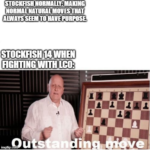 I love Stockfish!!! | STOCKFISH NORMALLY: MAKING NORMAL NATURAL MOVES THAT ALWAYS SEEM TO HAVE PURPOSE. STOCKFISH 14 WHEN FIGHTING WITH LC0: | image tagged in outstanding move | made w/ Imgflip meme maker