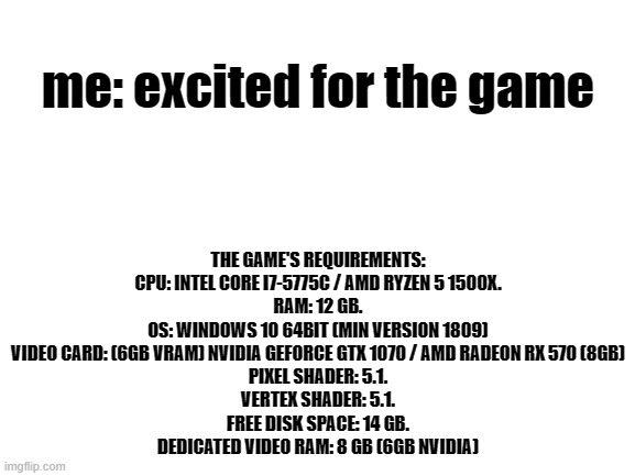 Sad noises | THE GAME'S REQUIREMENTS: CPU: INTEL CORE I7-5775C / AMD RYZEN 5 1500X.
RAM: 12 GB.
OS: WINDOWS 10 64BIT (MIN VERSION 1809)
VIDEO CARD: (6GB VRAM) NVIDIA GEFORCE GTX 1070 / AMD RADEON RX 570 (8GB)
PIXEL SHADER: 5.1.
VERTEX SHADER: 5.1.
FREE DISK SPACE: 14 GB.
DEDICATED VIDEO RAM: 8 GB (6GB NVIDIA); me: excited for the game | image tagged in blank white template | made w/ Imgflip meme maker