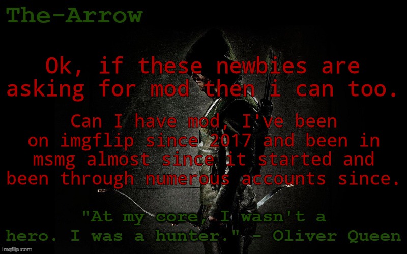 The-Arrow Template | Ok, if these newbies are asking for mod then i can too. Can I have mod, I've been on imgflip since 2017 and been in msmg almost since it started and been through numerous accounts since. | image tagged in the-arrow template | made w/ Imgflip meme maker