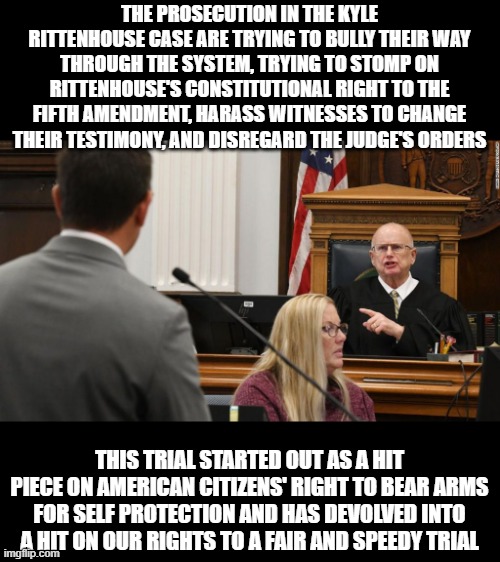 The Judge in this case (seated by a Democrat) thank God, still understands our Constitutional rights and isn't having any of it. | THE PROSECUTION IN THE KYLE RITTENHOUSE CASE ARE TRYING TO BULLY THEIR WAY THROUGH THE SYSTEM, TRYING TO STOMP ON RITTENHOUSE'S CONSTITUTIONAL RIGHT TO THE FIFTH AMENDMENT, HARASS WITNESSES TO CHANGE THEIR TESTIMONY, AND DISREGARD THE JUDGE'S ORDERS; THIS TRIAL STARTED OUT AS A HIT PIECE ON AMERICAN CITIZENS' RIGHT TO BEAR ARMS FOR SELF PROTECTION AND HAS DEVOLVED INTO A HIT ON OUR RIGHTS TO A FAIR AND SPEEDY TRIAL | image tagged in kyle rittenhouse,clown show,constitution,fifth amendment | made w/ Imgflip meme maker
