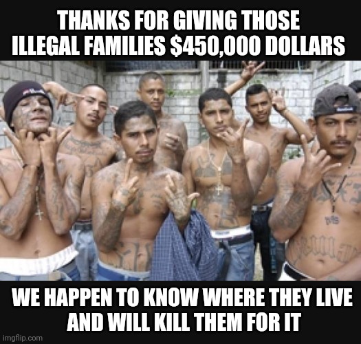 MS13 Will Target the Families | THANKS FOR GIVING THOSE ILLEGAL FAMILIES $450,000 DOLLARS; WE HAPPEN TO KNOW WHERE THEY LIVE
 AND WILL KILL THEM FOR IT | image tagged in ms13,biden,450000,illegal immigration,liberals,democrats | made w/ Imgflip meme maker