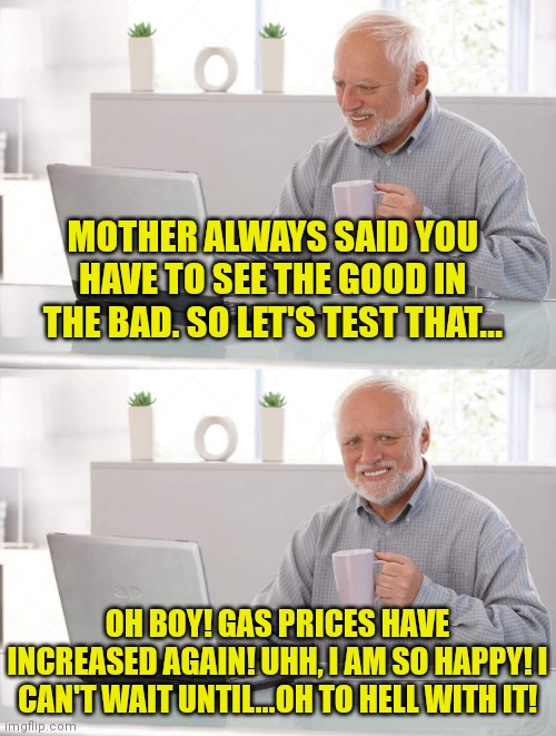 Mother was wrong... | MOTHER ALWAYS SAID YOU HAVE TO SEE THE GOOD IN THE BAD. SO LET'S TEST THAT... OH BOY! GAS PRICES HAVE INCREASED AGAIN! UHH, I AM SO HAPPY! I CAN'T WAIT UNTIL...OH TO HELL WITH IT! | image tagged in old man cup of coffee,mother,advice | made w/ Imgflip meme maker