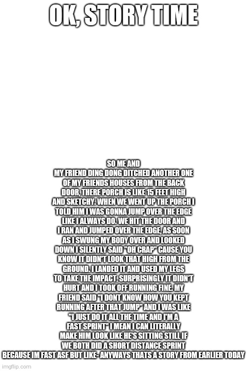 SO ME AND MY FRIEND DING DONG DITCHED ANOTHER ONE OF MY FRIENDS HOUSES FROM THE BACK DOOR, THERE PORCH IS LIKE 15 FEET HIGH AND SKETCHY. WHEN WE WENT UP THE PORCH I TOLD HIM I WAS GONNA JUMP OVER THE EDGE LIKE I ALWAYS DO. WE HIT THE DOOR AND I RAN AND JUMPED OVER THE EDGE, AS SOON AS I SWUNG MY BODY OVER AND LOOKED DOWN I SILENTLY SAID "OH CRAP" CAUSE YOU KNOW IT DIDN'T LOOK THAT HIGH FROM THE GROUND. I LANDED IT AND USED MY LEGS TO TAKE THE IMPACT, SURPRISINGLY IT DIDN'T HURT AND I TOOK OFF RUNNING FINE. MY FRIEND SAID "I DONT KNOW HOW YOU KEPT RUNNING AFTER THAT JUMP" AND I WAS LIKE "I JUST DO IT ALL THE TIME AND I'M A FAST SPRINT" I MEAN I CAN LITERALLY MAKE HIM LOOK LIKE HE'S SITTING STILL IF WE BOTH DID A SHORT DISTANCE SPRINT BECAUSE IM FAST ASF BUT LIKE- ANYWAYS THATS A STORY FROM EARLIER TODAY; OK, STORY TIME | image tagged in blank white template | made w/ Imgflip meme maker