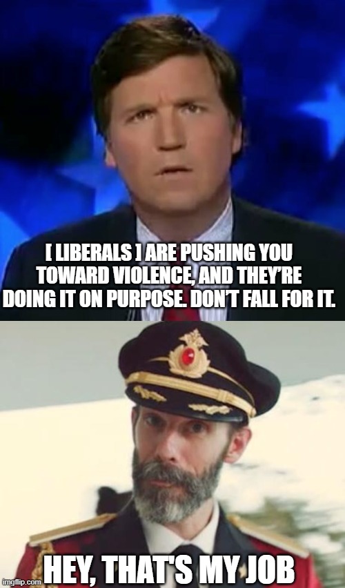 It's good to see somebody in the media recognizes the strategy. | [ LIBERALS ] ARE PUSHING YOU TOWARD VIOLENCE, AND THEY’RE DOING IT ON PURPOSE. DON’T FALL FOR IT. HEY, THAT'S MY JOB | image tagged in tucker carlson,government corruption,blm,antifa,politics,liberal hypocrisy | made w/ Imgflip meme maker