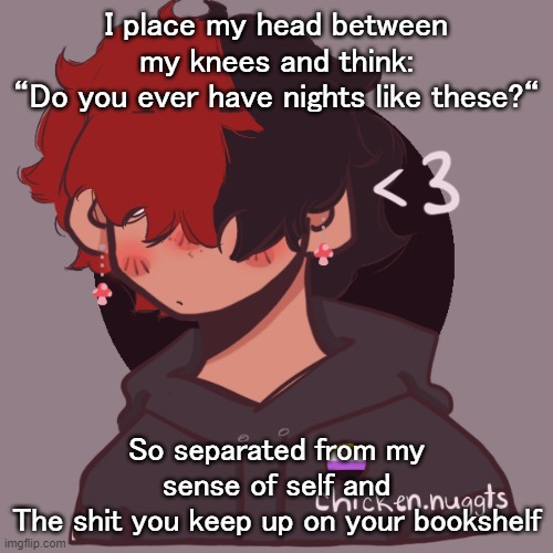 im sad okay | I place my head between my knees and think:
“Do you ever have nights like these?“; So separated from my sense of self and
The shit you keep up on your bookshelf | image tagged in i dont have a picrew problem you have a picrew problem | made w/ Imgflip meme maker
