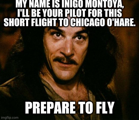 Inigo Montoya pilot |  MY NAME IS INIGO MONTOYA, I'LL BE YOUR PILOT FOR THIS SHORT FLIGHT TO CHICAGO O'HARE. PREPARE TO FLY | image tagged in memes,inigo montoya | made w/ Imgflip meme maker