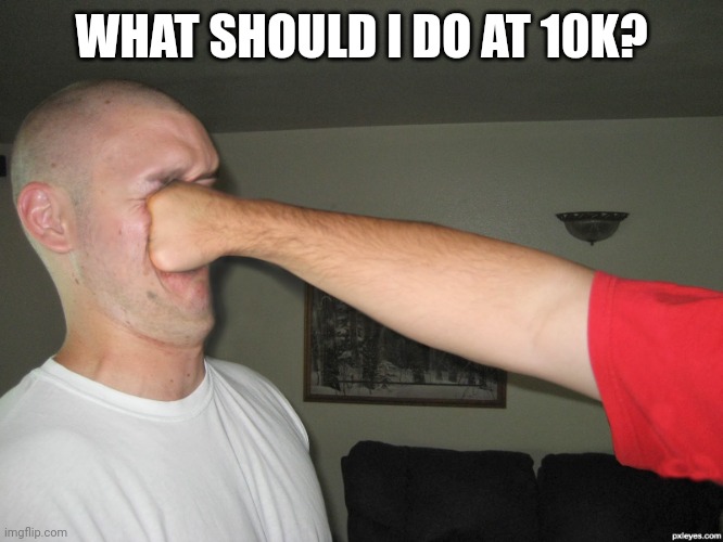 Face punch | WHAT SHOULD I DO AT 10K? | image tagged in face punch | made w/ Imgflip meme maker