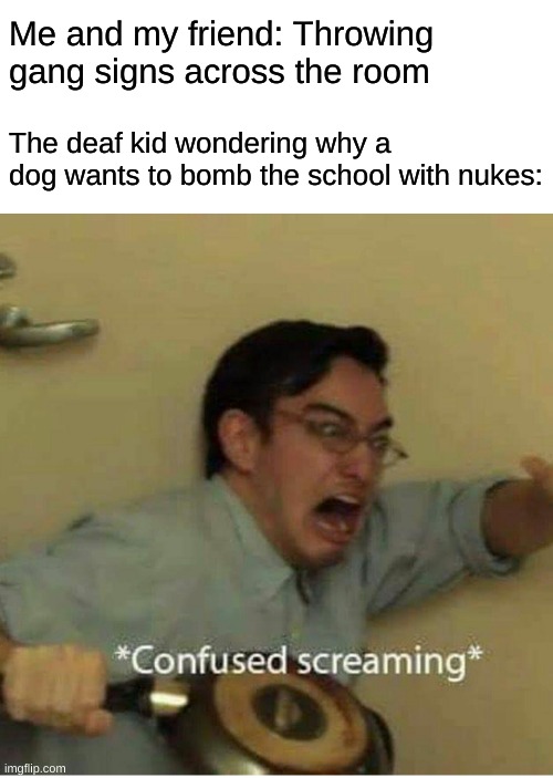 confused screaming | Me and my friend: Throwing gang signs across the room; The deaf kid wondering why a dog wants to bomb the school with nukes: | image tagged in confused screaming | made w/ Imgflip meme maker