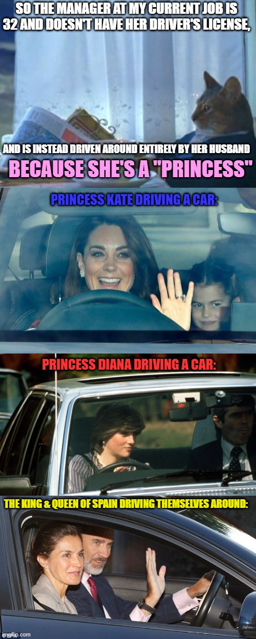 It amazes me how spoiled some women are... | SO THE MANAGER AT MY CURRENT JOB IS 32 AND DOESN'T HAVE HER DRIVER'S LICENSE, AND IS INSTEAD DRIVEN AROUND ENTIRELY BY HER HUSBAND; BECAUSE SHE'S A "PRINCESS"; PRINCESS KATE DRIVING A CAR:; PRINCESS DIANA DRIVING A CAR:; THE KING & QUEEN OF SPAIN DRIVING THEMSELVES AROUND: | image tagged in memes,women,princess,royalty,car,driving | made w/ Imgflip meme maker