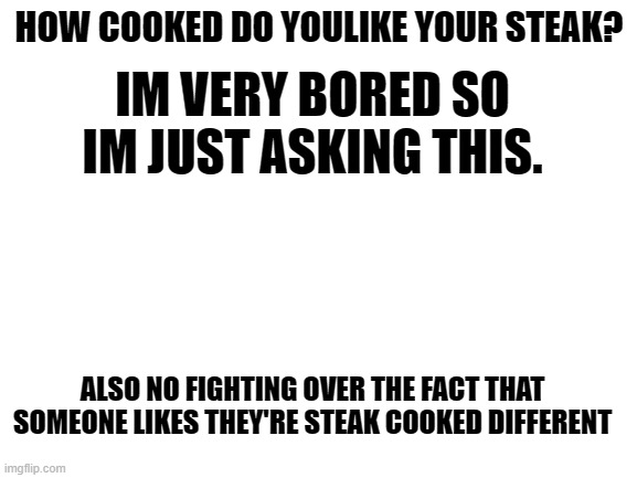 im bored | HOW COOKED DO YOULIKE YOUR STEAK? IM VERY BORED SO IM JUST ASKING THIS. ALSO NO FIGHTING OVER THE FACT THAT SOMEONE LIKES THEY'RE STEAK COOKED DIFFERENT | image tagged in blank white template | made w/ Imgflip meme maker