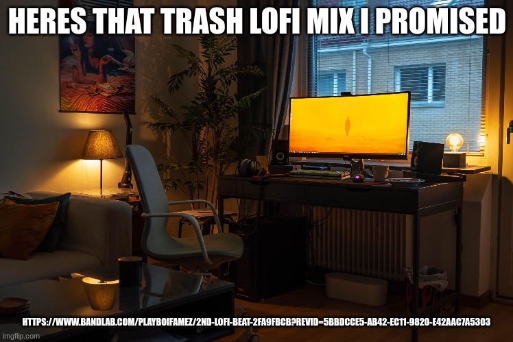 https://www.bandlab.com/playboifamez/2nd-lofi-beat-2fa9fbcb?revId=5bbdcce5-ab42-ec11-9820-e42aac7a5303 | HERES THAT TRASH LOFI MIX I PROMISED; HTTPS://WWW.BANDLAB.COM/PLAYBOIFAMEZ/2ND-LOFI-BEAT-2FA9FBCB?REVID=5BBDCCE5-AB42-EC11-9820-E42AAC7A5303 | image tagged in trash lofi | made w/ Imgflip meme maker