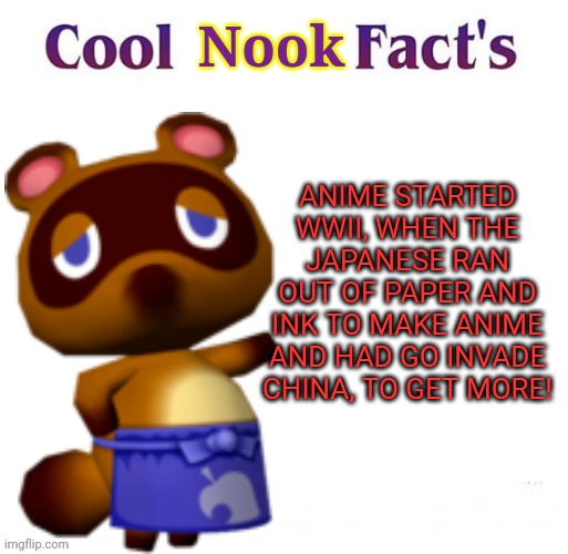 Tom Nook the no- anime raccoon! | Nook; ANIME STARTED WWII, WHEN THE JAPANESE RAN OUT OF PAPER AND INK TO MAKE ANIME AND HAD GO INVADE CHINA, TO GET MORE! | image tagged in cool facts,animal crossing,no anime,anime killed my family,destroy anime by drinking fanta | made w/ Imgflip meme maker