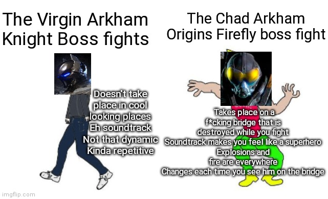 Virgin vs Chad | The Chad Arkham Origins Firefly boss fight; The Virgin Arkham Knight Boss fights; Doesn't take place in cool looking places
Eh soundtrack
Not that dynamic
Kinda repetitive; Takes place on a f*cking bridge that is destroyed while you fight
Soundtrack makes you feel like a superhero
Explosions and fire are everywhere
Changes each time you see him on the bridge | image tagged in virgin vs chad | made w/ Imgflip meme maker