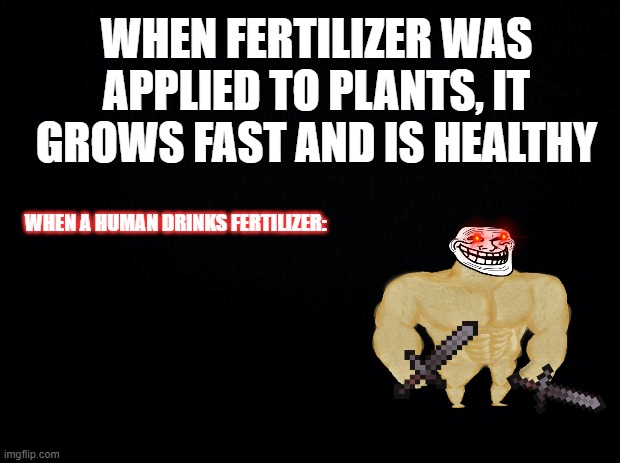 Problem The Rock? | WHEN FERTILIZER WAS APPLIED TO PLANTS, IT GROWS FAST AND IS HEALTHY; WHEN A HUMAN DRINKS FERTILIZER: | image tagged in black background | made w/ Imgflip meme maker