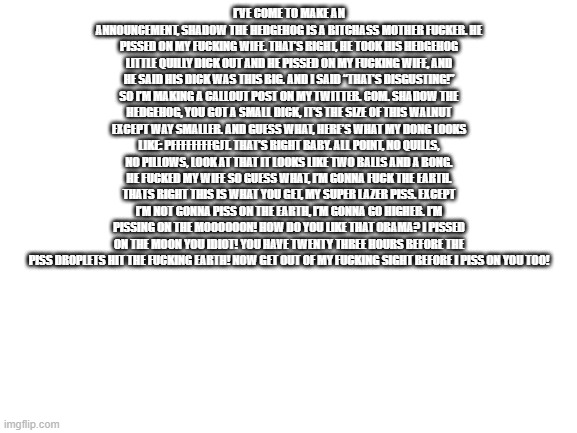 I’ve come to make an announcement, Shadow the Hedgehog is a bitchass mother fucker. He pissed on my fucking wife. That’s right,  | I’VE COME TO MAKE AN ANNOUNCEMENT, SHADOW THE HEDGEHOG IS A BITCHASS MOTHER FUCKER. HE PISSED ON MY FUCKING WIFE. THAT’S RIGHT, HE TOOK HIS HEDGEHOG LITTLE QUILLY DICK OUT AND HE PISSED ON MY FUCKING WIFE, AND HE SAID HIS DICK WAS THIS BIG. AND I SAID “THAT’S DISGUSTING!” SO I’M MAKING A CALLOUT POST ON MY TWITTER. COM. SHADOW THE HEDGEHOG, YOU GOT A SMALL DICK, IT’S THE SIZE OF THIS WALNUT EXCEPT WAY SMALLER. AND GUESS WHAT, HERE’S WHAT MY DONG LOOKS LIKE: PFFFFFFFFGJT. THAT’S RIGHT BABY. ALL POINT, NO QUILLS, NO PILLOWS, LOOK AT THAT IT LOOKS LIKE TWO BALLS AND A BONG. HE FUCKED MY WIFE SO GUESS WHAT, I’M GONNA FUCK THE EARTH. THATS RIGHT THIS IS WHAT YOU GET, MY SUPER LAZER PISS. EXCEPT I’M NOT GONNA PISS ON THE EARTH, I’M GONNA GO HIGHER. I’M PISSING ON THE MOOOOOON! HOW DO YOU LIKE THAT OBAMA? I PISSED ON THE MOON YOU IDIOT! YOU HAVE TWENTY THREE HOURS BEFORE THE PISS DROPLETS HIT THE FUCKING EARTH! NOW GET OUT OF MY FUCKING SIGHT BEFORE I PISS ON YOU TOO! | image tagged in blank white template | made w/ Imgflip meme maker