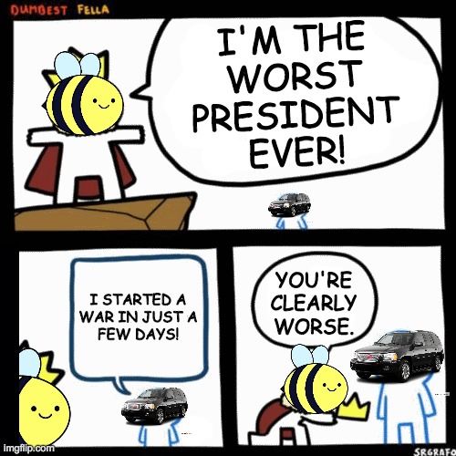 beez sucked but at least he didn't start an anime war within days of being elected. Vote Conservative Party to bring back peace. | I'M THE
WORST
PRESIDENT
EVER! YOU'RE CLEARLY WORSE. I STARTED A
WAR IN JUST A
FEW DAYS! | image tagged in imgflip_presidents deserves better,incognitoguy for president,make imgflip great again | made w/ Imgflip meme maker