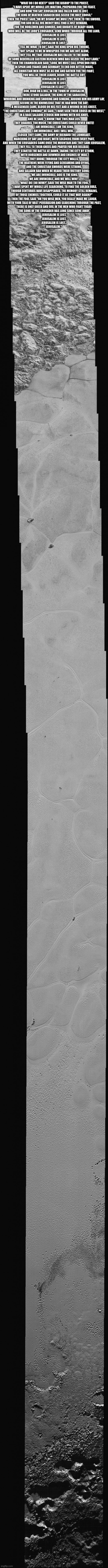 Pluto | "WHAT DO I DO NEXT?" SAID THE BISHOP TO THE PRIEST,
"I HAVE SPENT MY WHOLE LIFE WAITING, PREPARING FOR THE FEAST,
AND NOW YOU SAY JERUSALEM HAS FALLEN AND IS LOST,
THE KING OF HEATHEN SARACEN HAS SEIZED THE HOLY CROSS;"

THEN THE PRIEST SAID "OH MY BISHOP, WE MUST PUT THEM TO THE SWORD,
FOR GOD IN ALL HIS MERCY WILL FIND A JUST REWARD,
FOR THE NOBLEMEN AND SINNERS, AND KNIGHTS OF READY HAND,
WHO WILL BE THE LORD'S CRUSADER, SEND WORD THROUGH ALL THE LAND,

JERUSALEM IS LOST,
JERUSALEM IS LOST,
JERUSALEM IS LOST;"

"TELL ME WHAT TO DO", SAID THE KING UPON HIS THRONE,
"BUT SPEAK TO ME IN WHISPERS FOR WE ARE NOT ALONE,
THEY TELL ME THAT JERUSALEM HAS FALLEN TO THE HAND,
OF SOME BEDEVILLED EASTERN HEATHEN WHO HAS SEIZED THE HOLY LAND;"

THEN THE CHAMBERLAIN SAID "LORD, WE MUST CALL UPON OUR FOES
IN SPAIN AND FRANCE AND GERMANY TO END OUR BITTER WARS,
ALL CHRISTIAN MEN MUST BE AS ONE AND GATHER FOR THE FIGHT,
YOU WILL BE THEIR LEADER, BEGIN THE BATTLE CRY,

JERUSALEM IS LOST,
JERUSALEM IS LOST,
JERUSALEM IS LOST"...

OOH, HIGH ON A HILL, IN THE TOWN OF JERUSALEM,
THERE STOOD SALADIN, THE KING OF THE SARACENS,
WHORING AND DRINKING AND SNORING AND SINKING, AROUND HIM HIS ARMY LAY,
SECURE IN THE KNOWLEDGE THAT HE HAD WON THE DAY;

A MESSENGER CAME, BLOOD ON HIS FEET AND A WOUND IN HIS CHEST,
"THE CHRISTIANS ARE COMING!" HE SAID, "I HAVE SEEN THEIR CROSS IN THE WEST,"
IN A RAGE SALADIN STRUCK HIM DOWN WITH HIS KNIFE,
AND HE SAID "I KNOW THAT THIS MAN LIES,
THEY QUARREL TOO MUCH, THE CHRISTIANS COULD NEVER UNITE!

I AM INVINCIBLE, I AM THE KING,
I AM INVINCIBLE, AND I WILL WIN..."

CLOSER THEY CAME, THE ARMY OF RICHARD THE LIONHEART,
MARCHING BY DAY AND NIGHT, WITH SOLDIERS FROM EVERY PART,
AND WHEN THE CRUSADERS CAME OVER THE MOUNTAIN AND THEY SAW JERUSALEM,
THEY FELL TO THEIR KNEES AND PRAYED FOR HER RELEASE;

THEY STARTED THE BATTLE AT DAWN, TAKING THE CITY BY STORM,
WITH HORSEMEN AND BOWMEN AND ENGINES OF WAR,
THEY BROKE THROUGH THE CITY WALLS,
THE HEATHENS WERE FLYING AND SCREAMING AND DYING,
AND THE CHRISTIAN SWORDS WERE STRONG,
AND SALADIN RAN WHEN HE HEARD THEIR VICTORY SONG;

"WE ARE INVINCIBLE, GOD IS THE KING,
WE ARE INVINCIBLE, AND WE WILL WIN!"

"WHAT DO I DO NOW?" SAID THE WISE MAN TO THE FOOL,
"I HAVE SPENT MY WHOLE LIFE SEARCHING, TO FIND THE GOLDEN RULE,
THOUGH CENTURIES HAVE DISAPPEARED, THE MEMORY STILL REMAINS,
OF THOSE ENEMIES TOGETHER, COULD IT BE THAT WAY AGAIN?"

THEN THE FOOL SAID "OH YOU WISE MEN, YOU REALLY MAKE ME LAUGH,
WITH YOUR TALK OF VAST PERSUASION AND SEARCHING THROUGH THE PAST,
THERE IS ONLY GREED AND EVIL IN THE MEN WHO FIGHT TODAY,
THE SONG OF THE CRUSADER HAS LONG SINCE GONE AWAY,

JERUSALEM IS LOST,
JERUSALEM IS LOST,
JERUSALEM IS LOST...
JERUSALEM." | image tagged in pluto,crusader | made w/ Imgflip meme maker