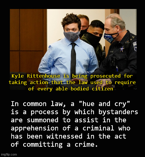 Kyle Rittenhouse; hue and cry | Kyle Rittenhouse is being prosecuted for
taking action that the law used to require
of every able bodied citizen; In common law, a "hue and cry"
is a process by which bystanders 
are summoned to assist in the 
apprehension of a criminal who 
has been witnessed in the act 
of committing a crime. | image tagged in kyle rittenhouse | made w/ Imgflip meme maker