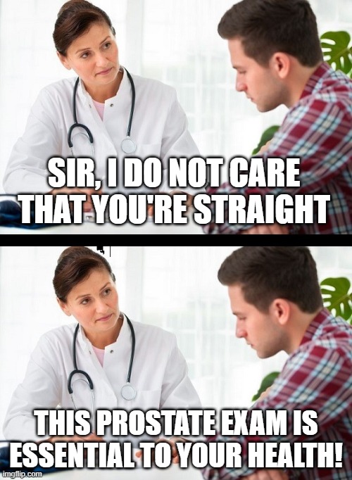 I wonder if this conversation could actually happen | SIR, I DO NOT CARE THAT YOU'RE STRAIGHT; THIS PROSTATE EXAM IS ESSENTIAL TO YOUR HEALTH! | image tagged in doctor and patient,memes,funny,lgbtq,prostate exam | made w/ Imgflip meme maker