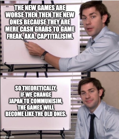 Establish communisim now. | THE NEW GAMES ARE WORSE THEN THEN THE NEW ONES BECAUSE THEY ARE MERE CASH GRABS TO GAME FREAK, AKA. CAPTITALISIM. SO THEORETICALLY, IF WE CHANGE JAPAN TO COMMUNISIM, THE GAMES WILL BECOME LIKE THE OLD ONES. | image tagged in jim office board,pokemon | made w/ Imgflip meme maker