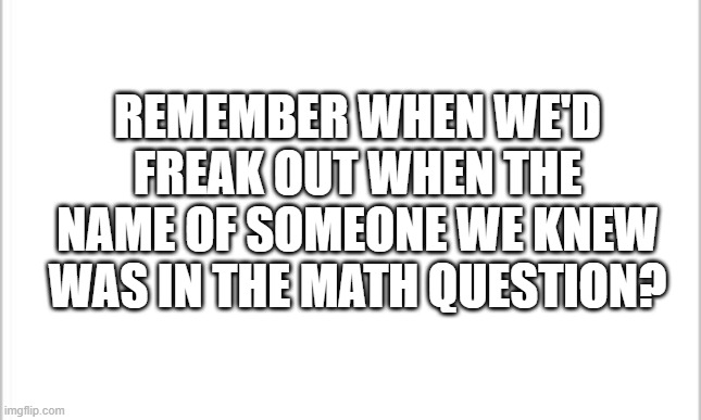 School meme | REMEMBER WHEN WE'D FREAK OUT WHEN THE NAME OF SOMEONE WE KNEW WAS IN THE MATH QUESTION? | image tagged in white background | made w/ Imgflip meme maker