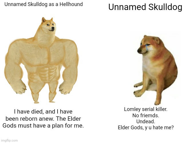 [Still need to draw Unnamed Skulldog as a Hellhound] | Unnamed Skulldog as a Hellhound; Unnamed Skulldog; I have died, and I have been reborn anew. The Elder Gods must have a plan for me. Lomley serial killer.
No friemds.
Undead.
Elder Gods, y u hate me? | image tagged in memes,buff doge vs cheems | made w/ Imgflip meme maker