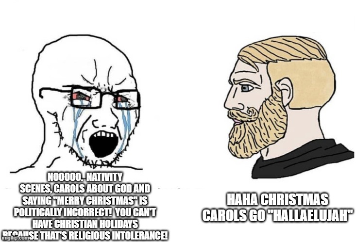 Soyboy Vs Yes Chad |  NOOOOO.  NATIVITY SCENES, CAROLS ABOUT GOD AND SAYING "MERRY CHRISTMAS" IS POLITICALLY INCORRECT!  YOU CAN'T HAVE CHRISTIAN HOLIDAYS BECAUSE THAT'S RELIGIOUS INTOLERANCE! HAHA CHRISTMAS CAROLS GO "HALLAELUJAH" | image tagged in soyboy vs yes chad,memes,christmas memes,political correctness | made w/ Imgflip meme maker