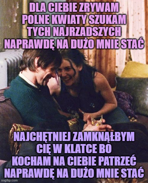 DLA CIEBIE ZRYWAM POLNE KWIATY SZUKAM TYCH NAJRZADSZYCH NAPRAWDĘ NA DUŻO MNIE STAĆ; NAJCHĘTNIEJ ZAMKNĄŁBYM CIĘ W KLATCE BO KOCHAM NA CIEBIE PATRZEĆ NAPRAWDĘ NA DUŻO MNIE STAĆ | made w/ Imgflip meme maker