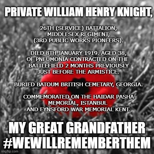 Rememberance - My Great Grandfather |  PRIVATE WILLIAM HENRY KNIGHT, 26TH (SERVICE) BATTALION,
MIDDLESEX REGIMENT,
(3RD PUBLIC WORKS PIONEERS).
 
DIED 8TH JANUARY 1919. AGED 38,
OF PNEUMONIA CONTRACTED ON THE 
BATTLEFIELD 2 MONTHS PREVIOUSLY
JUST BEFORE THE ARMISTICE.
 
BURIED BATOUM BRITISH CEMETARY, GEORGIA.
 
COMMEMORATED ON THE HAIDAR PASHA
MEMORIAL, ISTANBUL 
AND EYNSFORD WAR MEMORIAL KENT. MY GREAT GRANDFATHER
#WEWILLREMEMBERTHEM | image tagged in remeberance,memorial day,we will remember them | made w/ Imgflip meme maker
