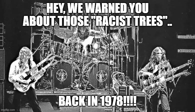 "Racist Trees" warning from 1978!!!! | HEY, WE WARNED YOU ABOUT THOSE "RACIST TREES".. BACK IN 1978!!!! | image tagged in rush hemispheres,trees,leftist idiocy | made w/ Imgflip meme maker