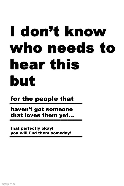 :D |  for the people that; haven't got someone that loves them yet... that perfectly okay! you will find them someday! | image tagged in i don't know who needs to hear this but,dont worry | made w/ Imgflip meme maker