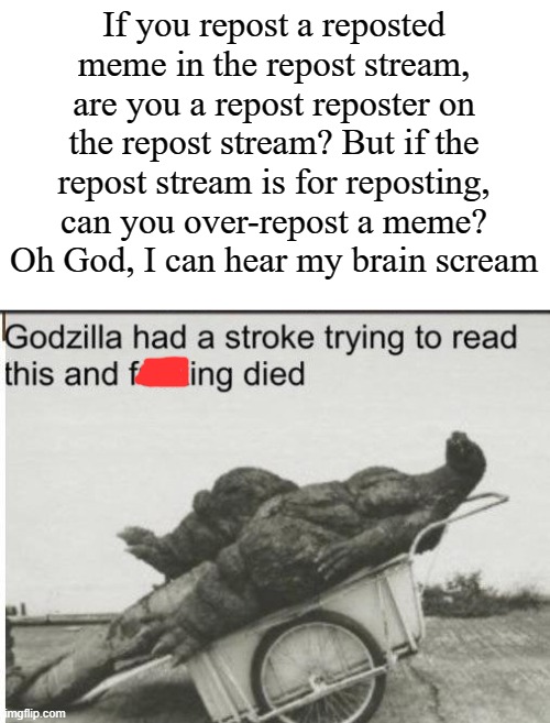 I'm an overthinker by nature, ok? | If you repost a reposted meme in the repost stream, are you a repost reposter on the repost stream? But if the repost stream is for reposting, can you over-repost a meme?
Oh God, I can hear my brain scream | image tagged in godzilla,reposts | made w/ Imgflip meme maker