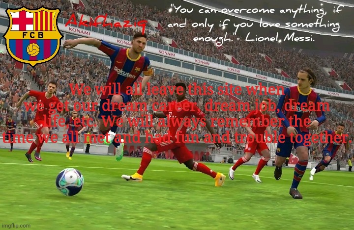 just had to make this during these sad times | We will all leave this site when we get our dream career, dream job, dream life, etc. We will always remember the time we all met and had fun and trouble together. | image tagged in akifhaziq fc barcelona temp efootball pes 2021 mobile | made w/ Imgflip meme maker