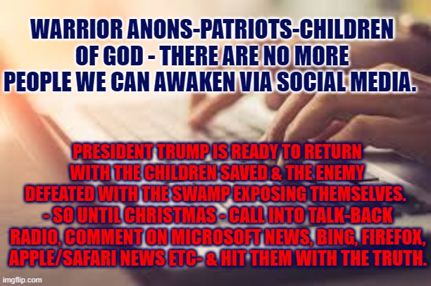 The last way to get through to those asleep | WARRIOR ANONS-PATRIOTS-CHILDREN OF GOD - THERE ARE NO MORE PEOPLE WE CAN AWAKEN VIA SOCIAL MEDIA. PRESIDENT TRUMP IS READY TO RETURN WITH THE CHILDREN SAVED & THE ENEMY DEFEATED WITH THE SWAMP EXPOSING THEMSELVES. - SO UNTIL CHRISTMAS - CALL INTO TALK-BACK RADIO, COMMENT ON MICROSOFT NEWS, BING, FIREFOX, APPLE/SAFARI NEWS ETC- & HIT THEM WITH THE TRUTH. | image tagged in the great awakening,social media,qanon,trump,patriots | made w/ Imgflip meme maker