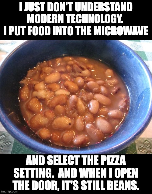 Beans | I JUST DON'T UNDERSTAND MODERN TECHNOLOGY.  I PUT FOOD INTO THE MICROWAVE; AND SELECT THE PIZZA SETTING.  AND WHEN I OPEN THE DOOR, IT'S STILL BEANS. | image tagged in dad joke | made w/ Imgflip meme maker