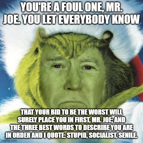 Biden Grinch | YOU'RE A FOUL ONE, MR. JOE. YOU LET EVERYBODY KNOW; THAT YOUR BID TO BE THE WORST WILL SURELY PLACE YOU IN FIRST, MR. JOE; AND THE THREE BEST WORDS TO DESCRIBE YOU ARE IN ORDER AND I QUOTE: STUPID, SOCIALIST, SENILE. | image tagged in biden grinch | made w/ Imgflip meme maker
