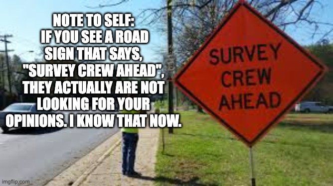 survey | NOTE TO SELF:  IF YOU SEE A ROAD SIGN THAT SAYS, "SURVEY CREW AHEAD", THEY ACTUALLY ARE NOT LOOKING FOR YOUR OPINIONS. I KNOW THAT NOW. | image tagged in dad joke | made w/ Imgflip meme maker