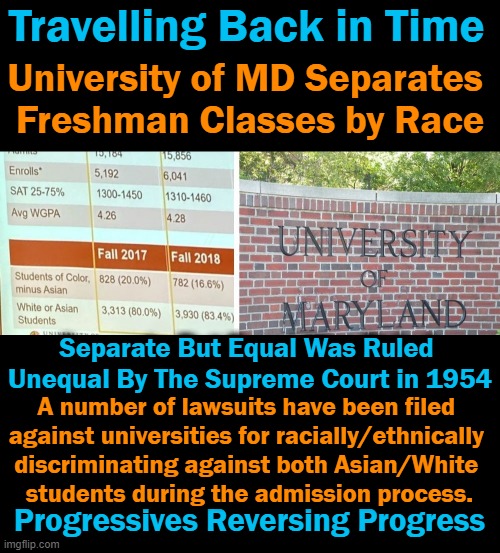 School Segregation Should Be By Ability & Excellence, Not By Race in 2021 | Travelling Back in Time; University of MD Separates 
Freshman Classes by Race; Separate But Equal Was Ruled 
Unequal By The Supreme Court in 1954; A number of lawsuits have been filed 
against universities for racially/ethnically 
discriminating against both Asian/White 
students during the admission process. Progressives Reversing Progress | image tagged in politics,liberalism,progressives,discrimination,excellence,time travel | made w/ Imgflip meme maker