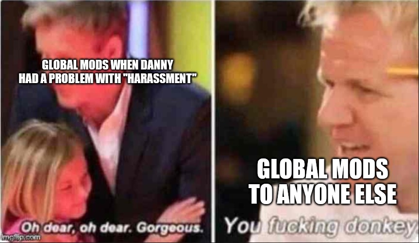 Oh Dear Oh Dear Gorgeous | GLOBAL MODS WHEN DANNY HAD A PROBLEM WITH "HARASSMENT"; GLOBAL MODS TO ANYONE ELSE | image tagged in oh dear oh dear gorgeous | made w/ Imgflip meme maker