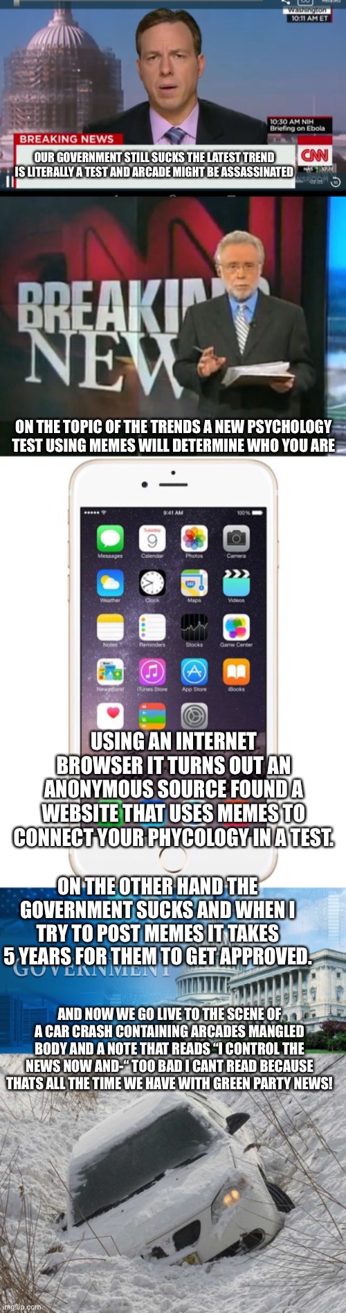 OUR GOVERNMENT STILL SUCKS THE LATEST TREND IS LITERALLY A TEST AND ARCADE MIGHT BE ASSASSINATED; ON THE TOPIC OF THE TRENDS A NEW PSYCHOLOGY TEST USING MEMES WILL DETERMINE WHO YOU ARE; USING AN INTERNET BROWSER IT TURNS OUT AN ANONYMOUS SOURCE FOUND A WEBSITE THAT USES MEMES TO CONNECT YOUR PHYCOLOGY IN A TEST. ON THE OTHER HAND THE GOVERNMENT SUCKS AND WHEN I TRY TO POST MEMES IT TAKES 5 YEARS FOR THEM TO GET APPROVED. AND NOW WE GO LIVE TO THE SCENE OF A CAR CRASH CONTAINING ARCADES MANGLED BODY AND A NOTE THAT READS “I CONTROL THE NEWS NOW AND-“ TOO BAD I CANT READ BECAUSE THATS ALL THE TIME WE HAVE WITH GREEN PARTY NEWS! | image tagged in cnn breaking news template,cnn breaking news,iphone 6,government meme,car in ditch | made w/ Imgflip meme maker