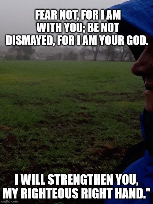 FEAR NOT, FOR I AM WITH YOU; BE NOT DISMAYED, FOR I AM YOUR GOD. I WILL STRENGTHEN YOU, MY RIGHTEOUS RIGHT HAND." | made w/ Imgflip meme maker