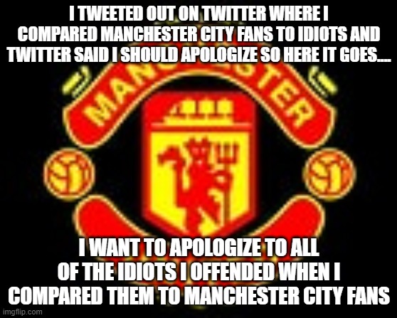 I TWEETED OUT ON TWITTER WHERE I COMPARED MANCHESTER CITY FANS TO IDIOTS AND TWITTER SAID I SHOULD APOLOGIZE SO HERE IT GOES.... I WANT TO APOLOGIZE TO ALL OF THE IDIOTS I OFFENDED WHEN I COMPARED THEM TO MANCHESTER CITY FANS | image tagged in soccer,manchester united,england | made w/ Imgflip meme maker