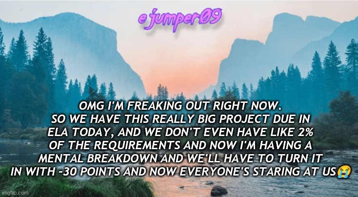 -.ejumper09.- Template | OMG I'M FREAKING OUT RIGHT NOW. SO WE HAVE THIS REALLY BIG PROJECT DUE IN ELA TODAY, AND WE DON'T EVEN HAVE LIKE 2% OF THE REQUIREMENTS AND NOW I'M HAVING A MENTAL BREAKDOWN AND WE'LL HAVE TO TURN IT IN WITH -30 POINTS AND NOW EVERYONE'S STARING AT US😭 | image tagged in - ejumper09 - template | made w/ Imgflip meme maker
