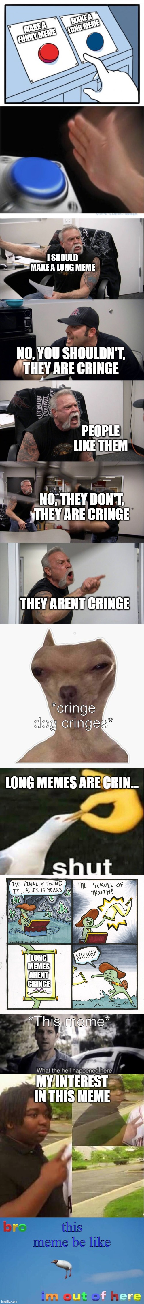 MAKE A LONG MEME; MAKE A FUNNY MEME; I SHOULD MAKE A LONG MEME; NO, YOU SHOULDN'T, THEY ARE CRINGE; PEOPLE LIKE THEM; NO, THEY DON'T, THEY ARE CRINGE; THEY ARENT CRINGE; *cringe dog cringes*; LONG MEMES ARE CRIN... LONG MEMES ARENT CRINGE; *This meme*; MY INTEREST IN THIS MEME; this meme be like | image tagged in two buttons 1 blue,memes,american chopper argument,cringe dog,the scroll of truth,long meme | made w/ Imgflip meme maker