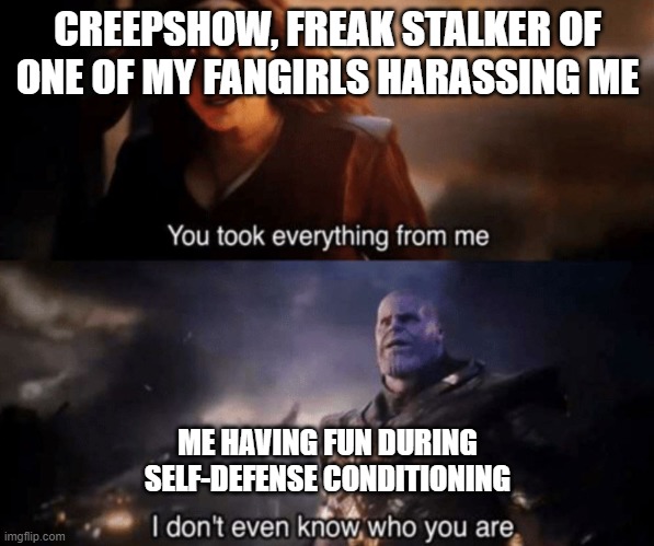Gym |  CREEPSHOW, FREAK STALKER OF ONE OF MY FANGIRLS HARASSING ME; ME HAVING FUN DURING SELF-DEFENSE CONDITIONING | image tagged in you took everything from me - i don't even know who you are | made w/ Imgflip meme maker