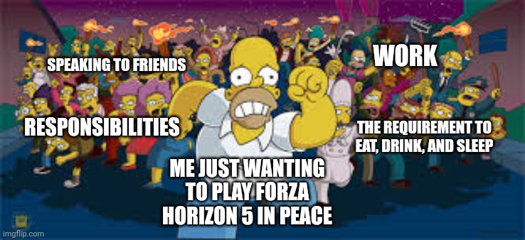 Me vs My Responsibilities | WORK; SPEAKING TO FRIENDS; THE REQUIREMENT TO EAT, DRINK, AND SLEEP; RESPONSIBILITIES; ME JUST WANTING TO PLAY FORZA HORIZON 5 IN PEACE | image tagged in memes,work,responsibility,gaming,family,the simpsons | made w/ Imgflip meme maker
