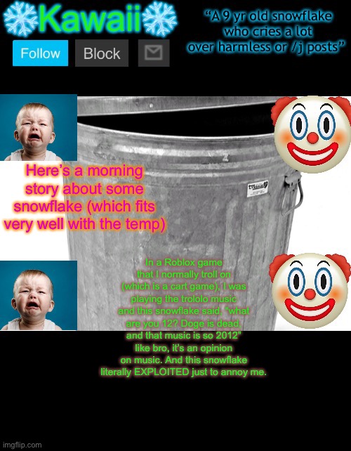 KawaiiTheSnowflake’s announcement template | Here’s a morning story about some snowflake (which fits very well with the temp); In a Roblox game that I normally troll on (which is a cart game), I was playing the trololo music and this snowflake said, “what are you 12? Doge is dead, and that music is so 2012” like bro, it’s an opinion on music. And this snowflake literally EXPLOITED just to annoy me. | image tagged in kawaiithesnowflake s announcement template | made w/ Imgflip meme maker