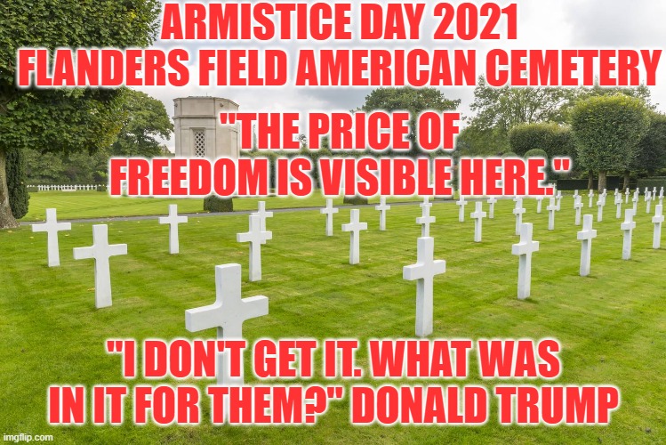 He just doesn't get the idea of sacrificing for one's country. | ARMISTICE DAY 2021
FLANDERS FIELD AMERICAN CEMETERY; "THE PRICE OF FREEDOM IS VISIBLE HERE."; "I DON'T GET IT. WHAT WAS IN IT FOR THEM?" DONALD TRUMP | image tagged in politics | made w/ Imgflip meme maker