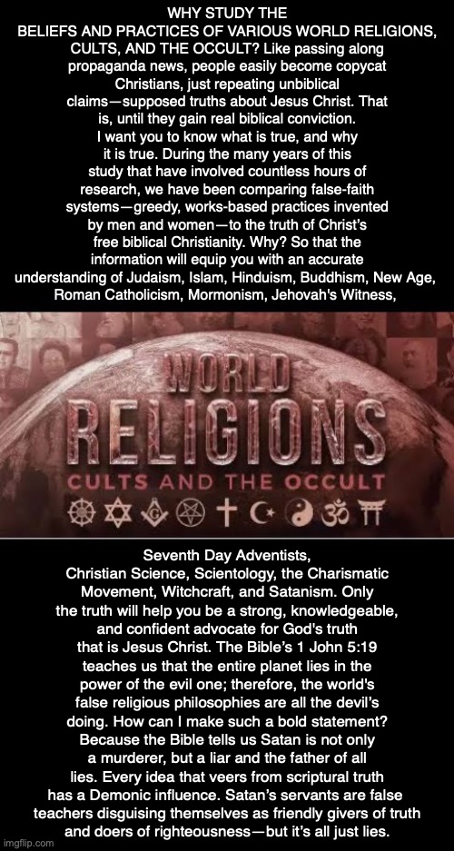 WHY STUDY THE BELIEFS AND PRACTICES OF VARIOUS WORLD RELIGIONS, CULTS, AND THE OCCULT? Like passing along propaganda news, people easily become copycat Christians, just repeating unbiblical claims—supposed truths about Jesus Christ. That is, until they gain real biblical conviction. I want you to know what is true, and why it is true. During the many years of this study that have involved countless hours of research, we have been comparing false-faith systems—greedy, works-based practices invented by men and women—to the truth of Christ’s free biblical Christianity. Why? So that the information will equip you with an accurate understanding of Judaism, Islam, Hinduism, Buddhism, New Age, 
Roman Catholicism, Mormonism, Jehovah's Witness, Seventh Day Adventists, Christian Science, Scientology, the Charismatic Movement, Witchcraft, and Satanism. Only the truth will help you be a strong, knowledgeable, and confident advocate for God's truth that is Jesus Christ. The Bible’s 1 John 5:19 teaches us that the entire planet lies in the power of the evil one; therefore, the world's false religious philosophies are all the devil’s doing. How can I make such a bold statement? Because the Bible tells us Satan is not only a murderer, but a liar and the father of all lies. Every idea that veers from scriptural truth has a Demonic influence. Satan’s servants are false 
teachers disguising themselves as friendly givers of truth
and doers of righteousness—but it’s all just lies. | image tagged in religion,cult,occult,god,bible,jesus | made w/ Imgflip meme maker
