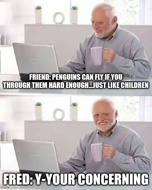 Hide the Pain Harold | FRIEND: PENGUINS CAN FLY IF YOU THROUGH THEM HARD ENOUGH...JUST LIKE CHILDREN; FRED: Y-YOUR CONCERNING | image tagged in memes,hide the pain harold | made w/ Imgflip meme maker